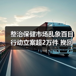 整治保健市场乱象百日行动立案超2万件 挽回消费者经济损失1.23亿元（图2）