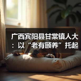 广西宾阳县甘棠镇人大:以“老有颐养”托起最美“夕阳红”(图3) 广西宾阳县甘棠镇人大:以“老有颐养”托起最美“夕阳红”(图3)