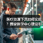 医疗资源下沉如何实现?国家医学中心建设引领基层服务升级(图3) 医疗资源下沉如何实现?国家医学中心建设引领基层服务升级(图3)