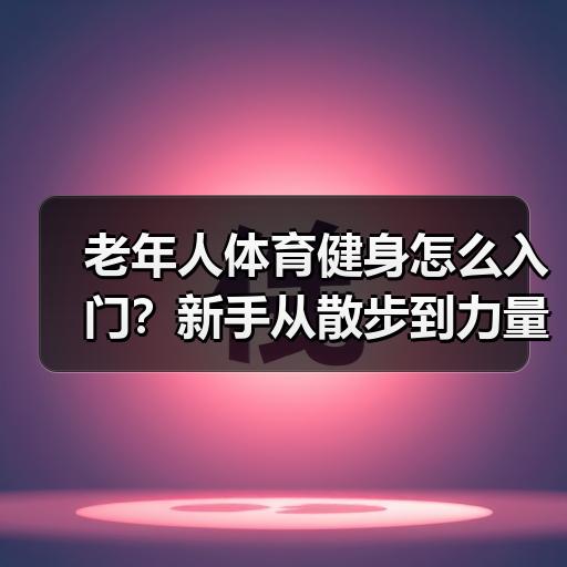 老年人体育健身怎么入门？新手从散步到力量训练的完整安排
